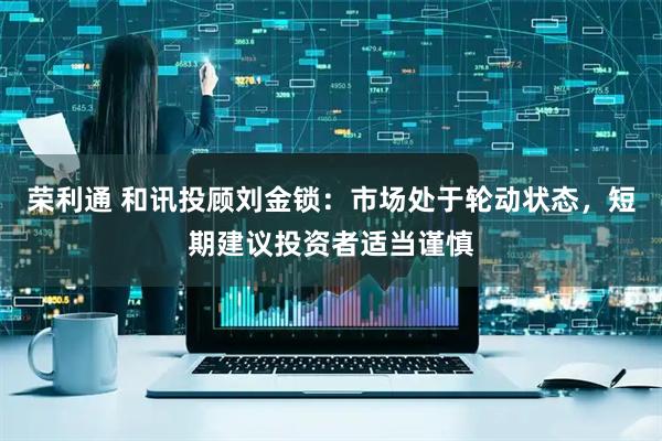 荣利通 和讯投顾刘金锁：市场处于轮动状态，短期建议投资者适当谨慎