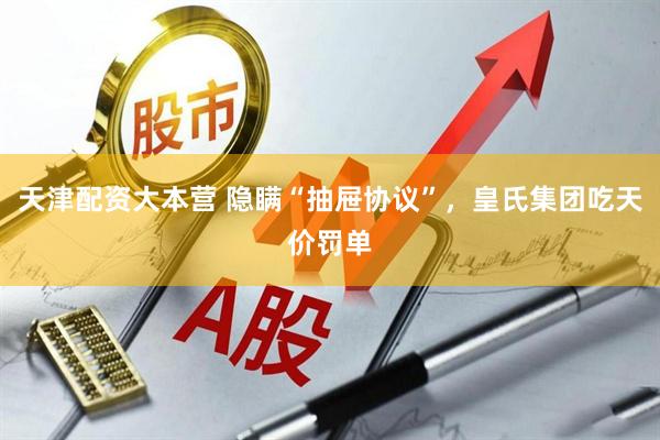 天津配资大本营 隐瞒“抽屉协议”，皇氏集团吃天价罚单