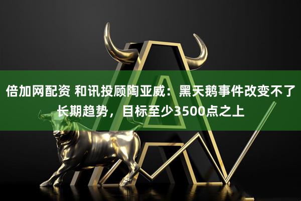 倍加网配资 和讯投顾陶亚威：黑天鹅事件改变不了长期趋势，目标至少3500点之上