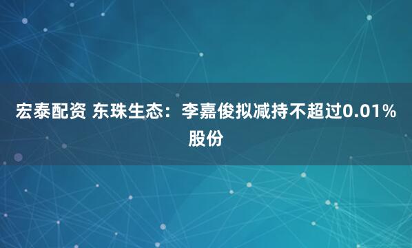 宏泰配资 东珠生态：李嘉俊拟减持不超过0.01%股份