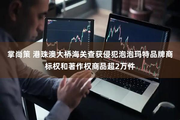 掌尚策 港珠澳大桥海关查获侵犯泡泡玛特品牌商标权和著作权商品超2万件