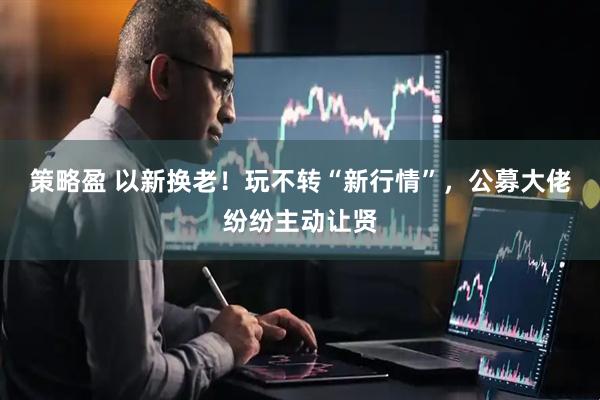 策略盈 以新换老！玩不转“新行情”，公募大佬纷纷主动让贤