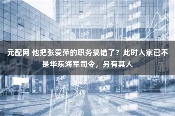 元配网 他把张爱萍的职务搞错了？此时人家已不是华东海军司令，另有其人