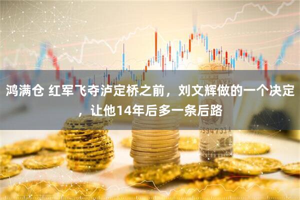 鸿满仓 红军飞夺泸定桥之前，刘文辉做的一个决定，让他14年后多一条后路