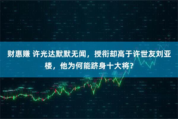 财惠赚 许光达默默无闻，授衔却高于许世友刘亚楼，他为何能跻身十大将？