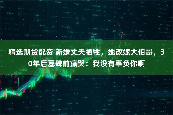 精选期货配资 新婚丈夫牺牲，她改嫁大伯哥，30年后墓碑前痛哭：我没有辜负你啊