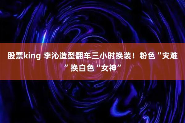 股票king 李沁造型翻车三小时换装！粉色“灾难”换白色“女神”