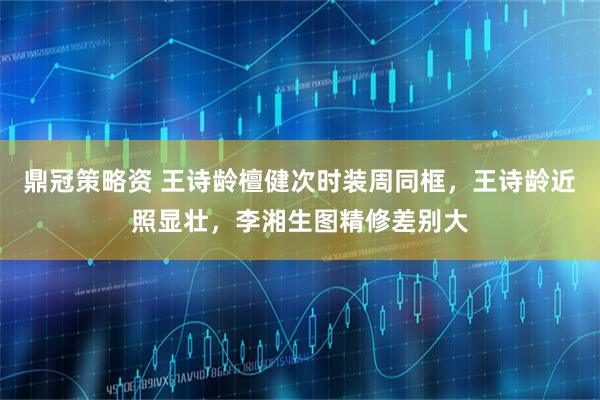 鼎冠策略资 王诗龄檀健次时装周同框，王诗龄近照显壮，李湘生图精修差别大