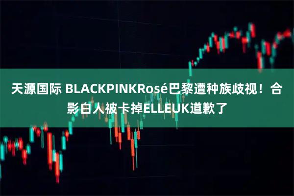 天源国际 BLACKPINKRosé巴黎遭种族歧视！合影白人被卡掉ELLEUK道歉了