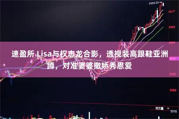 速盈所 Lisa与权志龙合影，透视装高跟鞋亚洲蹲，对准婆婆撒娇秀恩爱