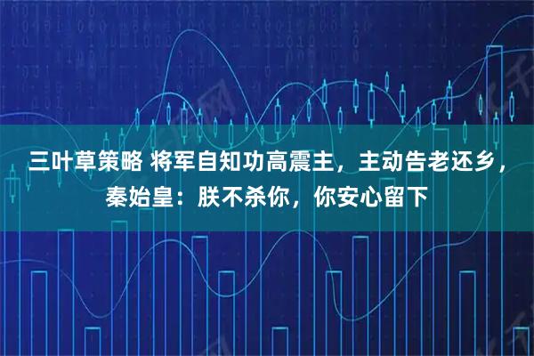 三叶草策略 将军自知功高震主，主动告老还乡，秦始皇：朕不杀你，你安心留下