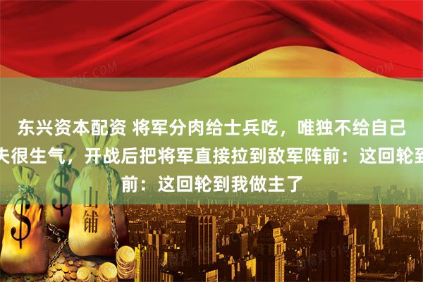 东兴资本配资 将军分肉给士兵吃,唯独不给自己车夫,车夫很生气,开战后把将军直接拉到敌军阵前:这回轮到我做主了