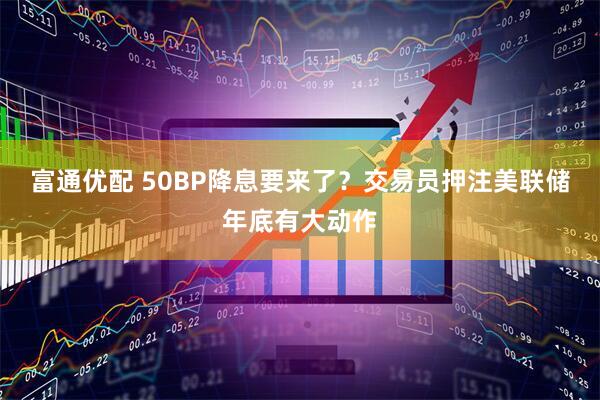 富通优配 50BP降息要来了?交易员押注美联储年底有大动作
