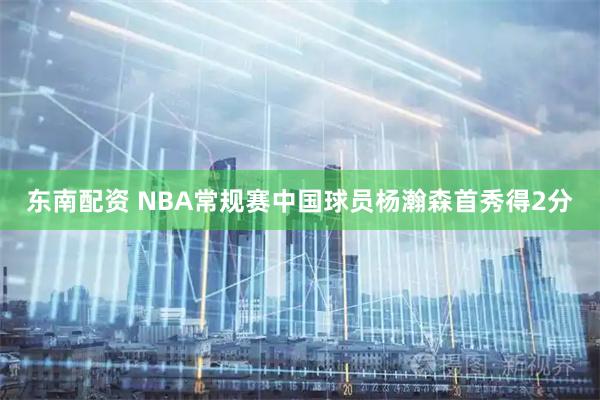 东南配资 NBA常规赛中国球员杨瀚森首秀得2分