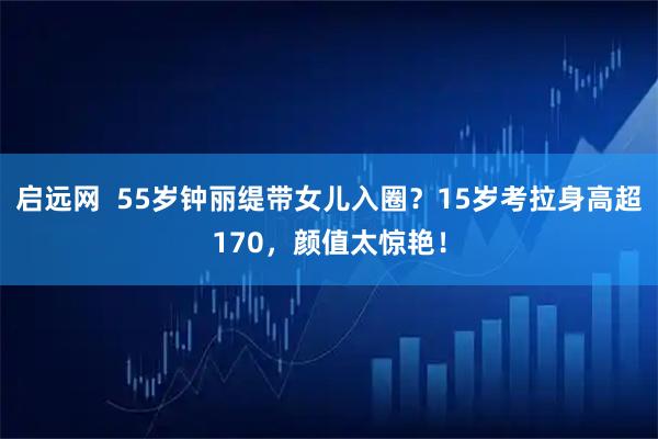 启远网 55岁钟丽缇带女儿入圈?15岁考拉身高超170,颜值太惊艳!