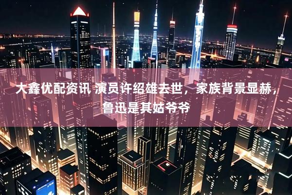 大鑫优配资讯 演员许绍雄去世,家族背景显赫,鲁迅是其姑爷爷