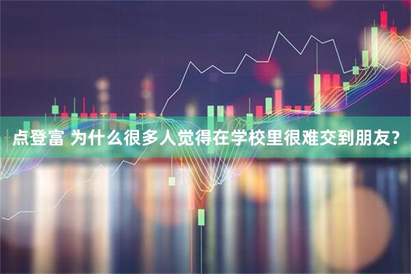 点登富 为什么很多人觉得在学校里很难交到朋友?