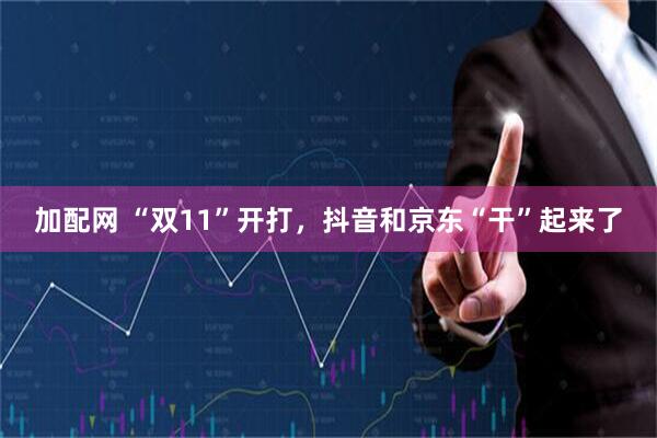 加配网 “双11”开打,抖音和京东“干”起来了
