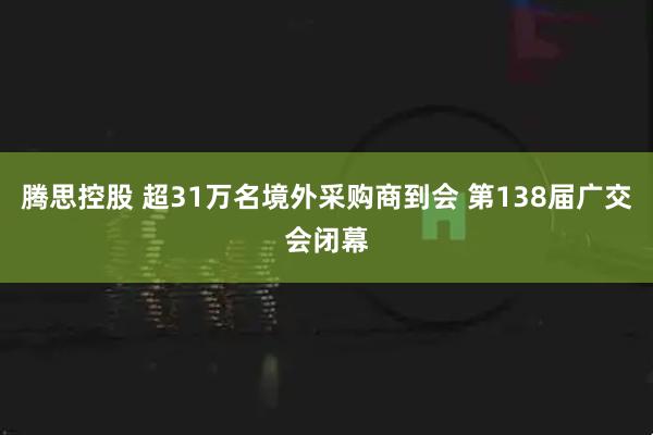 腾思控股 超31万名境外采购商到会 第138届广交会闭幕