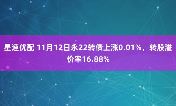 星速优配 11月12日永22转债上涨0.01%,转股溢价率16.88%