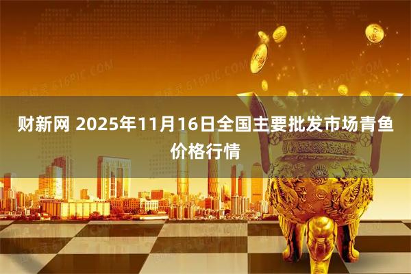 财新网 2025年11月16日全国主要批发市场青鱼价格行情