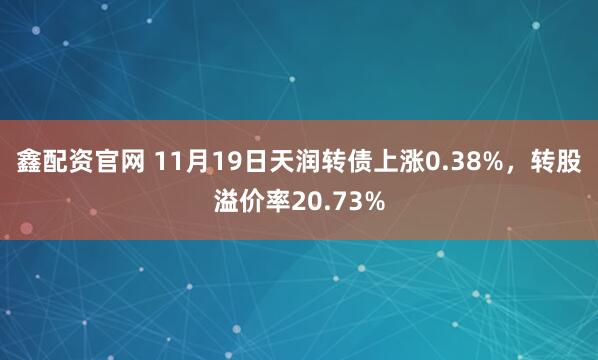 鑫配资官网 11月19日天润转债上涨0.38%,转股溢价率20.73%