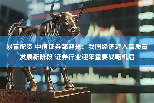易富配资 中信证券邹迎光:我国经济迈入高质量发展新阶段 证券行业迎来重要战略机遇