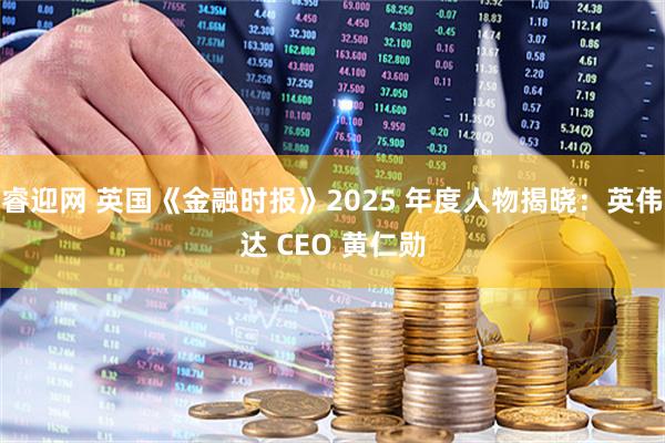 睿迎网 英国《金融时报》2025 年度人物揭晓：英伟达 CEO 黄仁勋