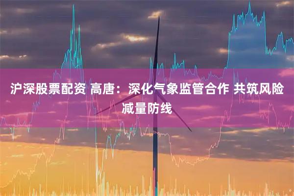 沪深股票配资 高唐:深化气象监管合作 共筑风险减量防线