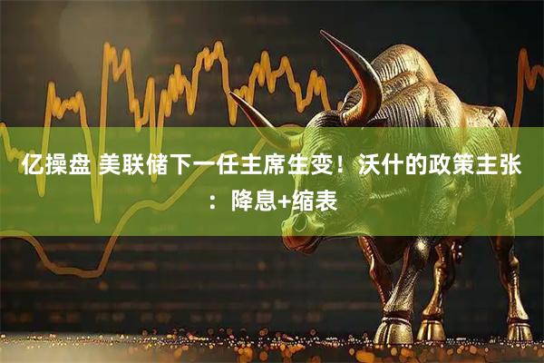 亿操盘 美联储下一任主席生变！沃什的政策主张：降息+缩表