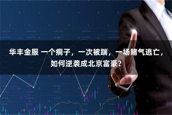 华丰金服 一个瘸子，一次被踹，一场赌气逃亡，如何逆袭成北京富豪？