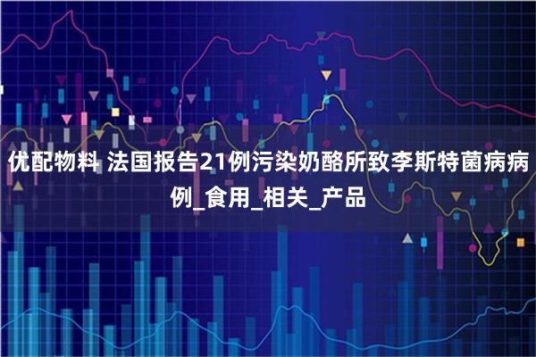 优配物料 法国报告21例污染奶酪所致李斯特菌病病例_食用_相关_产品