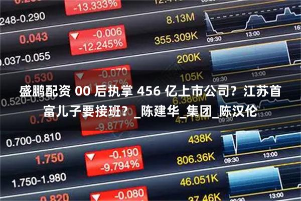 盛鹏配资 00 后执掌 456 亿上市公司？江苏首富儿子要接班？_陈建华_集团_陈汉伦