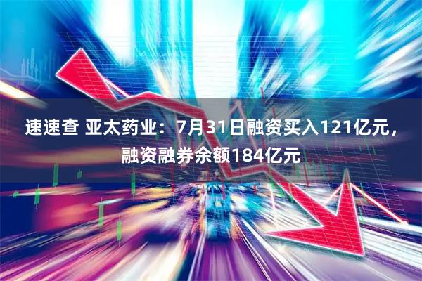 速速查 亚太药业:7月31日融资买入121亿元,融资融券余额184亿元