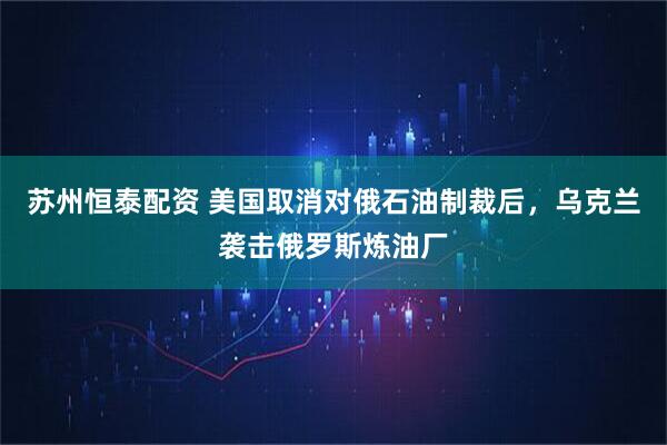 苏州恒泰配资 美国取消对俄石油制裁后，乌克兰袭击俄罗斯炼油厂